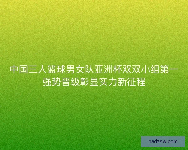 中国三人篮球男女队亚洲杯双双小组第一强势晋级彰显实力新征程